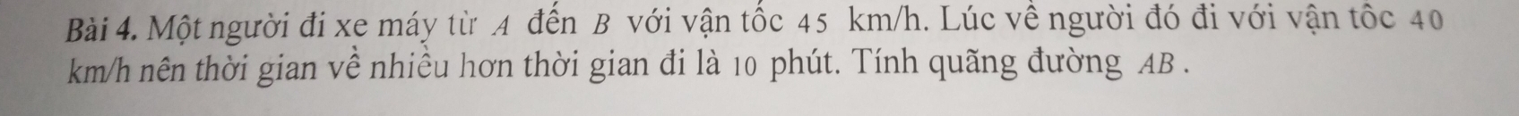 Một người đi xe máy từ A đến B với vận tốc 45 km/h. Lúc về người đó đi với vận tốc 40
km/h nên thời gian về nhiều hơn thời gian đi là 10 phút. Tính quãng đường AB.