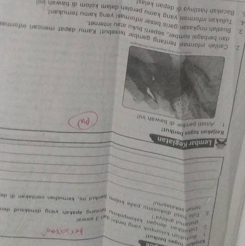 Kerjakau tugas berikut 
1 Betukiah kelompok yang terdiri dan 3 siswar 
khatamul anbiyal 
Dakušikan dengan kelompokmu tentang apakah yang dimaksud der 
_ 
teman sokelasmu! 
_ 
3. Tulis hasil diskusimu pada kolom berikut ini, kemudian ceritakan di de 
_ 
_ 
_ 
Lembar Kegiatan 
Kerjakan tugas berikut! 
on 
1. Amati gambar di bawah ini! 
2. tentang gambar tersebut! Kamu dapat mencari informa 
dari berbagai sumber, seperti buku atau internet. 
3. Buatlah ringkasan garis besar informasi yang kamu temukan! 
4. Tuliskan informasi yang kamu peroleh dalam kolom di bawah in 
. Bacakah hasilnya di depan kelas!