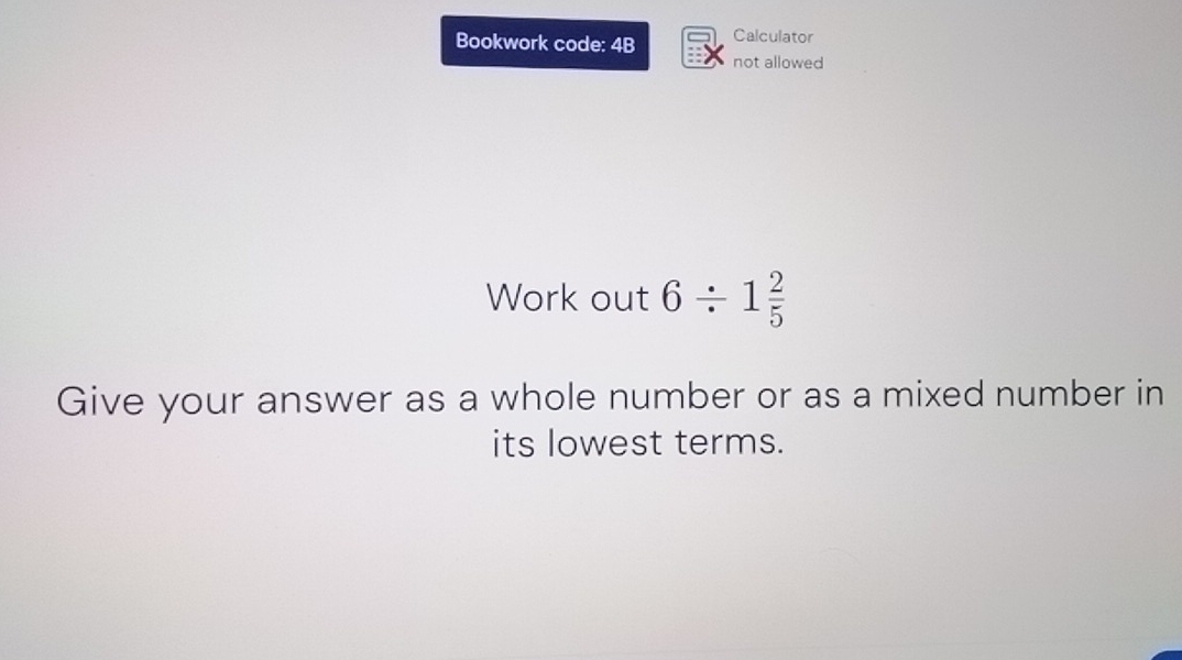 Bookwork code: 4B Calculator 
not allowed 
Work out 6/ 1 2/5 
Give your answer as a whole number or as a mixed number in 
its lowest terms.