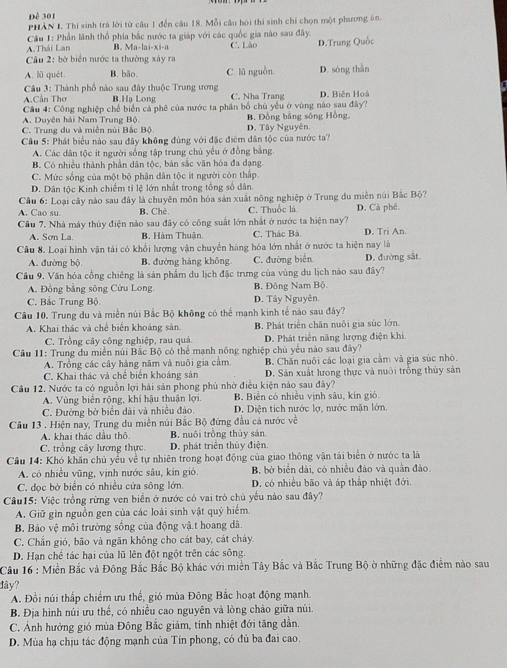 Đề 301
PHÀN I. Thí sinh trả lời từ câu 1 đến câu 18. Mỗi câu hỏi thí sinh chỉ chọn một phương án.
*  Câu 1: Phần lãnh thổ phía bắc nước ta giáp với các quốc gia nào sau đây.
A.Thái Lan B. Ma-lai-xi-a C. Lão D.Trung Quốc
Câu 2: bờ biển nước ta thường xây ra
A. lũ quét. B. bão. C. lũ nguồn, D. sóng thần
Câu 3: Thành phố nào sau đây thuộc Trung ương
A.Cần Thơ B.Hạ Long C. Nha Trang D. Biên Hoà
Câu 4: Công nghiệp chế biến cả phê của nước ta phân bố chủ yếu ở vùng nào sau đây?
A. Duyên hải Nam Trung Bộ B. Đồng bằng sông Hồng,
C. Trung du và miền núi Bắc Bộ. D. Tây Nguyên.
Câu 5: Phát biểu nào sau đây không đúng với đặc điểm dân tộc của nước ta?
A. Các dân tộc ít người sống tập trung chủ yếu ở đồng bằng.
B. Có nhiều thành phần dân tộc, bản sắc văn hóa đa dạng.
C. Mức sống của một bộ phận dân tộc ít người còn thấp.
D. Dân tộc Kinh chiếm tỉ lệ lớn nhất trong tổng số dân.
Câu 6: Loại cây nào sau đây là chuyên môn hóa sản xuất nông nghiệp ở Trung du miền núi Bắc Bộ?
A. Cao su B. Chè. C. Thuốc lá. D. Cà phê.
Cầu 7. Nhà máy thủy điện nào sau đây có công suất lớn nhất ở nước ta hiện nay?
A. Sơn La. B. Hàm Thuận. C. Thác Bà. D. Tri An.
Câu 8. Loại hình vận tải có khối lượng vận chuyền hàng hóa lớn nhất ở nước ta hiện nay là
A. đường bộ B. đường hàng không C. đường biển. D. đường sắt.
Câu 9. Văn hóa cồng chiêng là sản phẩm du lịch đặc trưng của vùng du lịch nào sau đây?
A. Đồng bằng sông Cửu Long. B. Đông Nam Bộ.
C. Bắc Trung Bộ. D. Tây Nguyên.
Câu 10. Trung du và miền núi Bắc Bộ không có thế mạnh kinh tế nào sau đây?
A. Khai thác và chế biến khoáng sản. B. Phát triển chăn nuôi gia súc lớn.
C. Trồng cây công nghiệp, rau quả. D. Phát triển năng lượng điện khí.
Câu 11: Trung du miền núi Bắc Bộ có thế mạnh nông nghiệp chủ yếu nào sau đây?
A. Trồng các cây hàng năm và nuôi gia cầm. B. Chăn nuôi các loại gia cầm và gia súc nhỏ.
C. Khai thác và chế biến khoáng sản D. Sản xuất lưong thực và nuôi trồng thủy sản
Câu 12. Nước ta có nguồn lợi hải sản phong phú nhờ điều kiện nào sau đây?
A. Vùng biển rộng, khí hậu thuận lợi. B. Biển có nhiều vịnh sâu, kín gió.
C. Đường bờ biển dài và nhiều đảo. D. Diện tích nước lợ, nước mặn lớn.
Câu 13 . Hiện nay, Trung du miền núi Bắc Bộ đứng đầu cả nước về
A. khai thác dầu thô B. nuôi trồng thủy sản.
C. trồng cây lương thực. D. phát triển thủy điện.
Câu 14: Khó khăn chủ yếu về tự nhiên trong hoạt động của giao thông vận tải biển ở nước ta là
A. có nhiều vũng, vịnh nước sâu, kín gió. B. bờ biển dài, có nhiều đảo và quần đảo.
C. dọc bờ biển có nhiều cửa sông lớn. D. có nhiều bão và áp thấp nhiệt đới.
Câu15: Việc trồng rừng ven biển ở nước có vai trò chủ yếu nào sau đây?
A. Giữ gìn nguồn gen của các loài sinh vật quý hiếm.
B Bảo vệ môi trường sống của động vậ.t hoang dã.
C. Chắn gió, bão và ngăn không cho cát bay, cát chảy.
D. Hạn chế tác hại của lũ lên đột ngột trên các sông.
Câu 16 : Miền Bắc và Đông Bắc Bắc Bộ khác với miền Tây Bắc và Bắc Trung Bộ ở những đặc điểm nào sau
lây?
A. Đồi núi thấp chiếm ưu thế, gió mùa Đông Bắc hoạt động mạnh.
B. Địa hình núi ưu thế, có nhiều cao nguyên và lòng chảo giữa núi.
C. Ảnh hưởng gió mùa Đông Bắc giảm, tính nhiệt đới tăng dần.
D. Mùa hạ chịu tác động mạnh của Tín phong, có đủ ba đai cao.