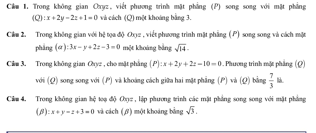 Trong không gian Oxyz, viết phương trình mặt phẳng (P) song song với mặt phẳng 
(Q): x+2y-2z+1=0 và cách (Q) một khoảng bằng 3. 
Câu 2. Trong không gian với hệ tọa độ Oxyz , viết phương trình mặt phẳng (P) song song và cách mặt 
phẳng (α): 3x-y+2z-3=0 một khoảng bằng sqrt(14)·
Câu 3. Trong không gian Oxyz , cho mặt phẳng (P): x+2y+2z-10=0. Phương trình mặt phẳng (Q) 
với (Q) song song với (P) và khoảng cách giữa hai mặt phẳng (P) và (Q) bằng  7/3  là. 
Câu 4. Trong không gian hệ toạ độ Oxyz , lập phương trình các mặt phẳng song song với mặt phẳng 
(β): x+y-z+3=0 và cách (β) một khoảng bằng sqrt(3).