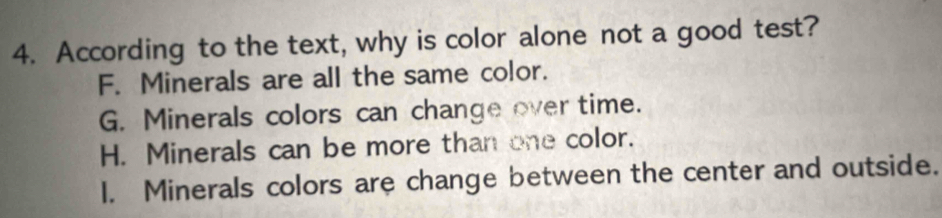 According to the text, why is color alone not a good test?
F. Minerals are all the same color.
G. Minerals colors can change over time.
H. Minerals can be more than one color.
I. Minerals colors are change between the center and outside.