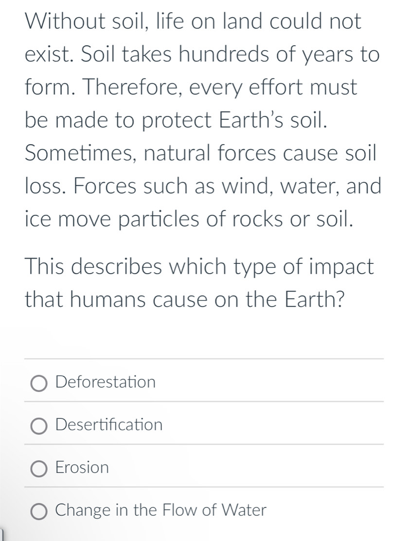 Without soil, life on land could not
exist. Soil takes hundreds of years to
form. Therefore, every effort must
be made to protect Earth's soil.
Sometimes, natural forces cause soil
loss. Forces such as wind, water, and
ice move particles of rocks or soil.
This describes which type of impact
that humans cause on the Earth?
Deforestation
Desertification
Erosion
Change in the Flow of Water