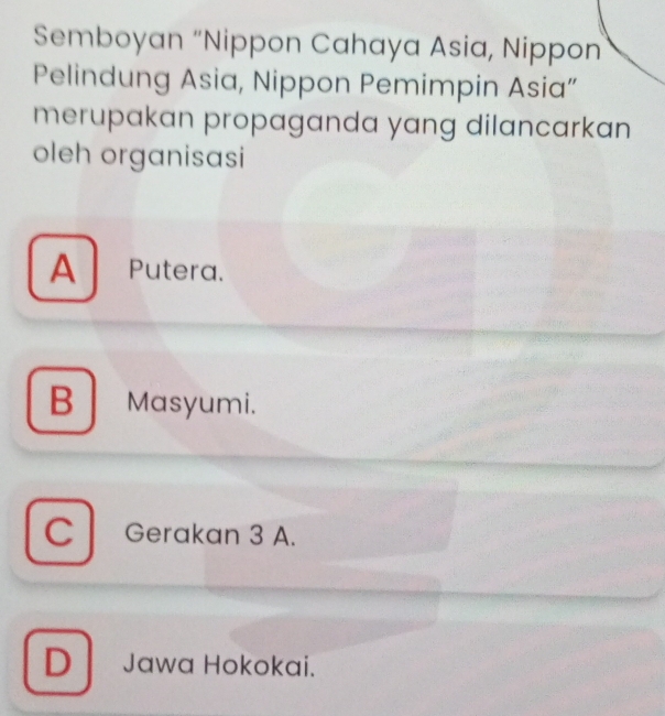 Semboyan “Nippon Cahaya Asia, Nippon
Pelindung Asia, Nippon Pemimpin Asia”
merupakan propaganda yang dilancarkan
oleh organisasi
A Putera.
B Masyumi.
C Gerakan 3 A.
D Jawa Hokokai.