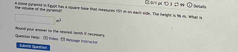 つ 3 2 99 Details 
the volume of the pyramid? 
A stone pyramid in Egypt has a square base that measures 151 m on each side. The height is 96 m. What is
□ m^3
Round your answer to the nearest tenth if necessary. 
Question Help: D Video - Message instructor 
Submit Question