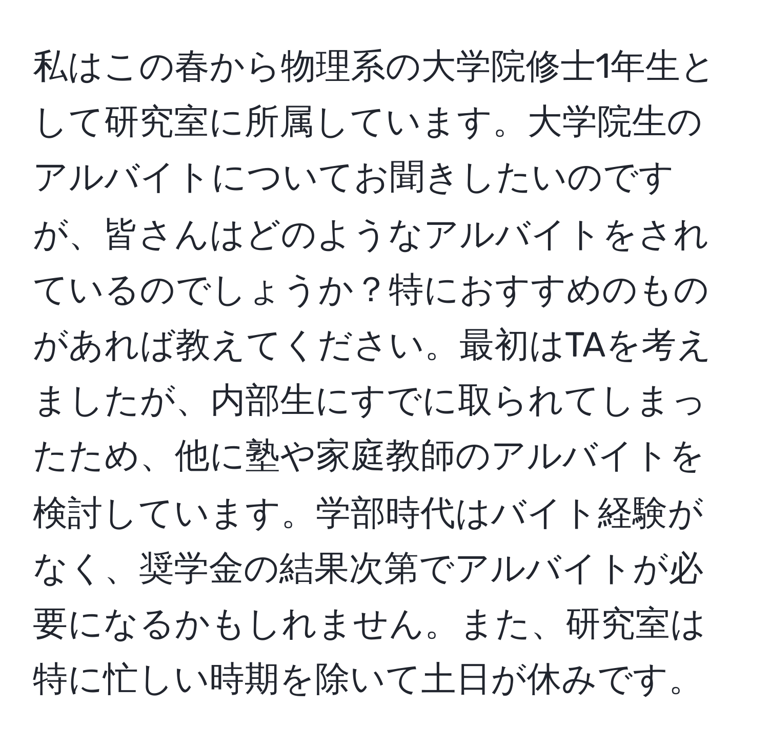 私はこの春から物理系の大学院修士1年生として研究室に所属しています。大学院生のアルバイトについてお聞きしたいのですが、皆さんはどのようなアルバイトをされているのでしょうか？特におすすめのものがあれば教えてください。最初はTAを考えましたが、内部生にすでに取られてしまったため、他に塾や家庭教師のアルバイトを検討しています。学部時代はバイト経験がなく、奨学金の結果次第でアルバイトが必要になるかもしれません。また、研究室は特に忙しい時期を除いて土日が休みです。