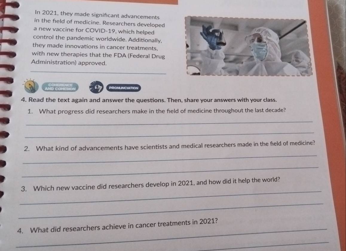 In 2021, they made signifcant advancements 
in the field of medicine. Researchers developed 
a new vaccine for COVID-19, which helped 
control the pandemic worldwide. Additionally, 
they made innovations in cancer treatments, 
with new therapies that the FDA (Federal Drug 
Administration) approved. 
COI 
AND COHESION a PRONUNCIATION 
4. Read the text again and answer the questions. Then, share your answers with your class. 
1. What progress did researchers make in the field of medicine throughout the last decade? 
_ 
_ 
2. What kind of advancements have scientists and medical researchers made in the field of medicine? 
_ 
_ 
_ 
3. Which new vaccine did researchers develop in 2021, and how did it help the world? 
_ 
_4. What did researchers achieve in cancer treatments in 2021? 
_