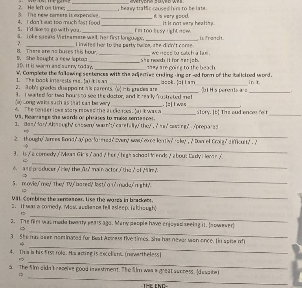 we lost the game _everyone played well.
2. He left on time;_ , heavy traffic caused him to be late.
3. The new camera is expensive,_ it is very good.
4. I don’t eat too much fast food _it is not very healthy.
5. I’d like to go with you, _I'm too busy right now.
6. Jolie speaks Vietnamese well; her first language, _, is French.
7. _I invited her to the party twice, she didn’t come.
8. There are no buses this hour, _we need to catch a taxi.
9. She bought a new laptop _she needs it for her job.
10. It is warm and sunny today, _they are going to the beach.
V. Complete the following sentences with the adjective ending -ing or -ed form of the italicized word.
1. The book interests me. (a) It is an _book. (b) I am_ in it.
2. Bob's grades disappoint his parents. (a) His grades are_ . (b) His parents are_ :
3. I waited for two hours to see the doctor, and it really frustrated me!
(a) Long waits such as that can be very _. (b)I was _.
4. The tender love story moved the audiences. (a) It was a _story. (b) The audiences felt
VII. Rearrange the words or phrases to make sentences.
_
1. Ben/ for/ Although/ chosen/ wasn’t/ carefully/ the/ , / he/ casting/ . /prepared
_
_
2. though/ James Bond/ a/ performed/ Even/ was/ excellently/ role/ , / Daniel Craig/ difficult/ . /

3. is / a comedy / Mean Girls / and / her / high school friends / about Cady Heron /.
_
4. and producer / He/ the /is/ main actor / the / of /film/.
_
5. movie/ me/ The/ TV/ bored/ last/ on/ made/ night/.
_
VIII. Combine the sentences. Use the words in brackets.
1. It was a comedy. Most audience fell asleep. (although)
_
_
2. The film was made twenty years ago. Many people have enjoyed seeing it. (however)
_
3. She has been nominated for Best Actress five times. She has never won once. (in spite of)

4. This is his first role. His acting is excellent. (nevertheless)
_
5. The film didn't receive good investment. The film was a great success. (despite)

_
-THE END-