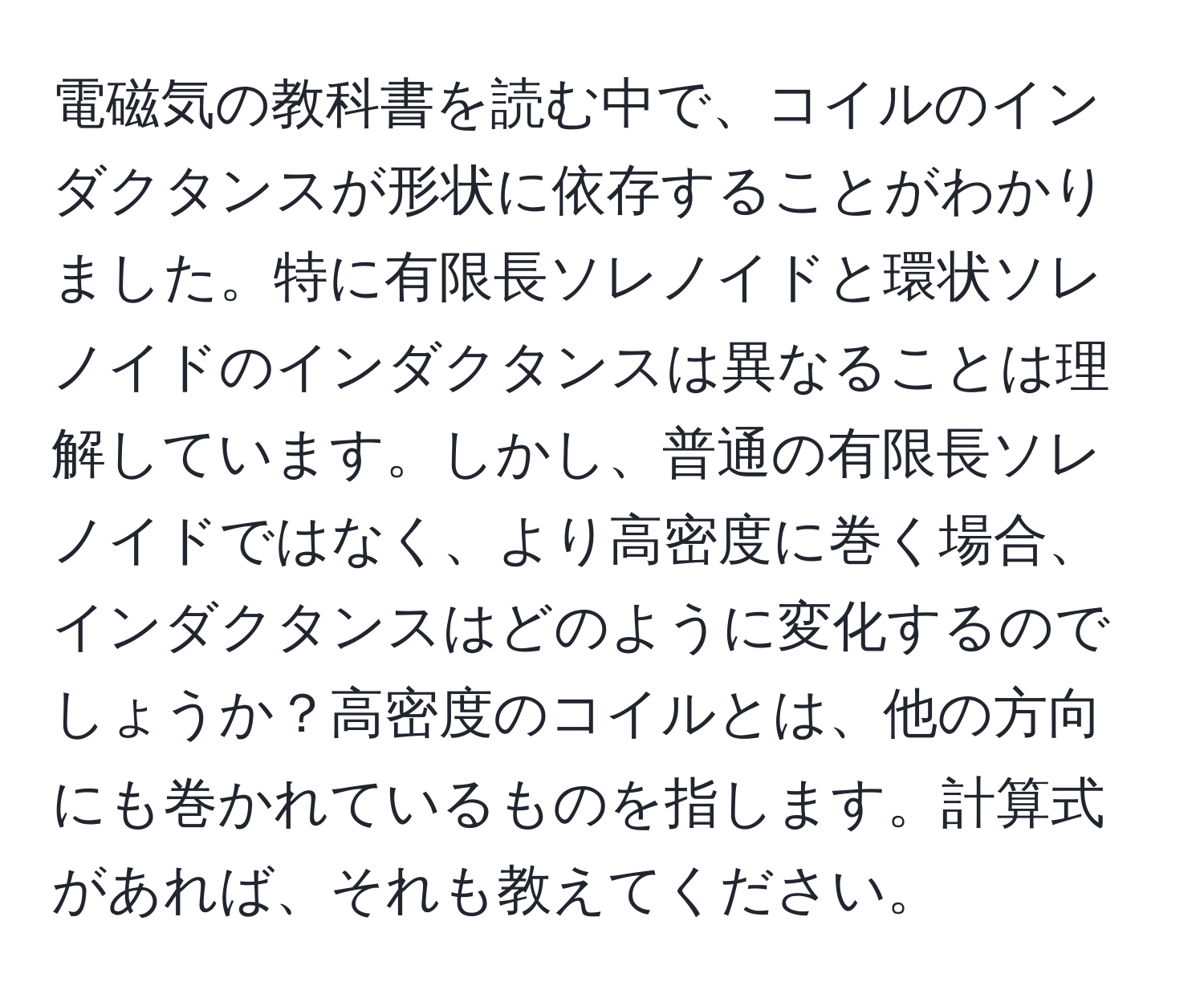 電磁気の教科書を読む中で、コイルのインダクタンスが形状に依存することがわかりました。特に有限長ソレノイドと環状ソレノイドのインダクタンスは異なることは理解しています。しかし、普通の有限長ソレノイドではなく、より高密度に巻く場合、インダクタンスはどのように変化するのでしょうか？高密度のコイルとは、他の方向にも巻かれているものを指します。計算式があれば、それも教えてください。