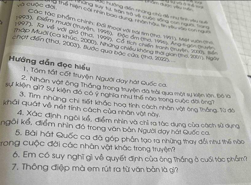 tạ Vài ài thể loại
và cuộc đời.
phâm được yêu mền
C ụ c hướng đến những chủ đề như tình yêu quê
những suy tư, trăn trở về cuộc sống con người. Trang
ng thể hiện cái nhìn bao dung, nhân hậu, tin yêu vào con ngườ
Các tác phẩm chính: Đối thoại với trái tim (thơ, 1991), Miệt vuờn (thơ
1993), Điểm mười (truyện, 1995), Độc ẩm (thơ, 1996), Ăng-ti-gồn (truyện
、 1997), Ta về với gió (thơ, 1999), Cổ tích chiến tranh (truyện, 2000), Biển
Tháp Muời (ca khúc, 2000), Những chiều không thời gian (thơ, 2001). Ngày
chợt đến (thơ, 2003), Bước qua bậc cửa, (thơ, 2022)....
Hướng dẫn đọc hiểu
1. Tóm tắt cốt truyện Người dạy hát Quốc ca.
2. Nhân vật ông Thắng trong truyện đã trải qua một sự kiện lớn. Đó là
sự kiện gì? Sự kiện đó có ý nghĩa như thế nào trong cuộc đời ông?
3. Tìm những chi tiết khắc hoạ tính cách nhân vật ông Thắng. Từ đó
khái quát về nét tính cách của nhân vật này.
4. Xác định ngôi kể, điểm nhìn và chỉ ra tác dụng của cách sử dụng
ngôi kể, điểm nhìn đó trong văn bản Người dạy hát Quốc ca.
5. Bài hát Quốc ca đã góp phần tạo ra những thay đổi như thế nào
trong cuộc đời các nhân vật khác trong truyện?
6. Em có suy nghĩ gì về quyết định của ông Thắng ở cuối tác phẩm?
7. Thông điệp mà em rút ra từ văn bản là gì?