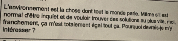 L'environnement est la chose dont tout le monde parle. Même s'il est 
normal d'être inquiet et de vouloir trouver des solutions au plus vite, moi, 
franchement, ça m'est totalement égal tout ça. Pourquoi devrais-je m'y 
intéresser ?