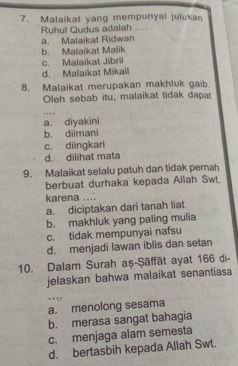 Malaikat yang mempunyai julukan
Ruhul Qudus adalah ....
a. Malaikat Ridwan
b. Malaikat Malik
c. Malaikat Jibril
d. Malaikat Mikail
8. Malaikat merupakan makhluk gaib.
Oleh sebab itu, malaikat tidak dapat
_
…
a. diyakini
b. diimani
c. diingkari
d. dilihat mata
9. Malaikat selalu patuh dan tidak pernah
berbuat durhaka kepada Allah Swt.
karena ....
a. diciptakan dari tanah liat
b. makhluk yang paling mulia
c. tidak mempunyai nafsu
d. menjadi lawan iblis dan setan
10. Dalam Surah aṣ-Şāffāt ayat 166 di-
jelaskan bahwa malaikat senantiasa
_ _ ","
a. menolong sesama
b. merasa sangat bahagia
c. menjaga alam semesta
d. bertasbih kepada Allah Swt.