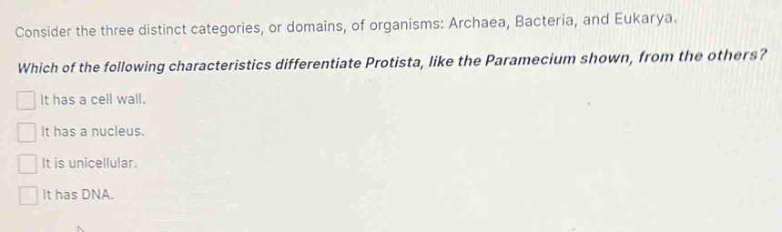 Consider the three distinct categories, or domains, of organisms: Archaea, Bacteria, and Eukarya.
Which of the following characteristics differentiate Protista, like the Paramecium shown, from the others?
It has a cell wall.
It has a nucleus.
It is unicellular.
It has DNA.