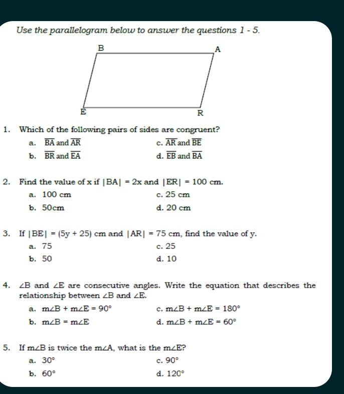 Use the parallelogram below to answer the questions 1-5 
1. Which of the following pairs of sides are congruent?
a. overline BA and overline AR c. overline AR and overline BE
b. overline BR and overline EA d. overline EB and overline BA
2. Find the value of x if |BA|=2x and |ER|=100cm.
a. 100 cm c. 25 cm
b. 50cm d. 20 cm
3. If |BE|=(5y+25)cm and |AR|=75cm , find the value of y.
a. 75 c. 25
b. 50 d. 10
4. ∠ B and ∠ E are consecutive angles. Write the equation that describes the
relationship between ∠ B and ∠ E.
a. m∠ B+m∠ E=90° c. m∠ B+m∠ E=180°
b. m∠ B=m∠ E d. m∠ B+m∠ E=60°
5. If m∠ B is twice the m∠ A , what is the m∠ E ?
a. 30° c. 90°
b. 60° d. 120°