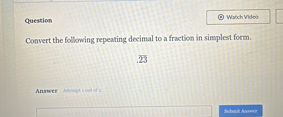 Watch Video 
Question 
Convert the following repeating decimal to a fraction in simplest form..overline 23
Answer Attempt 1 out of 2 
Submit Answer