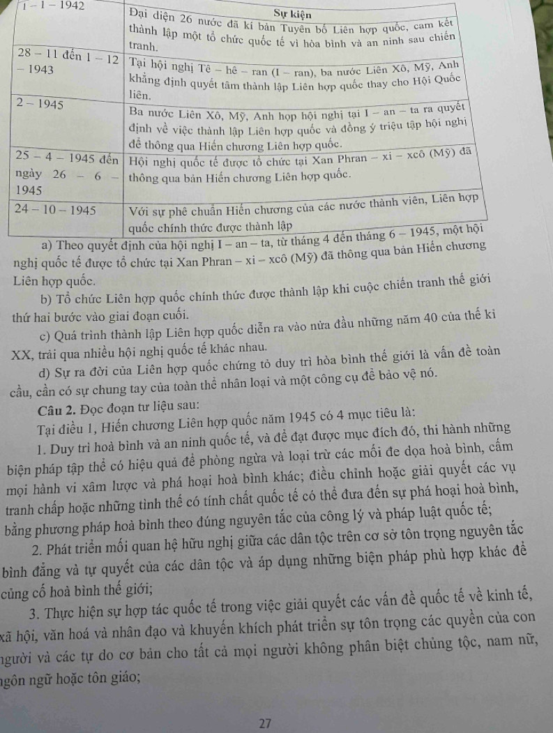 Sự ki
1 - 1 - 1942 Đại
nghị quốc tế được tổ chức tại Xan
Liên hợp quốc.
b) Tổ chức Liên hợp quốc chính thức được thành lập khi cuộc chiến tranh thế giới
thứ hai bước vào giai đoạn cuối.
c) Quá trình thành lập Liên hợp quốc diễn ra vào nửa đầu những năm 40 của thế ki
XX, trải qua nhiều hội nghị quốc tế khác nhau.
d) Sự ra đời của Liên hợp quốc chứng tỏ duy trì hòa bình thế giới là vấn đề toàn
cầu, cần có sự chung tay của toàn thể nhân loại và một công cụ để bảo vệ nó.
Câu 2. Đọc đoạn tư liệu sau:
Tại điều 1, Hiến chương Liên hợp quốc năm 1945 có 4 mục tiêu là:
1. Duy trì hoà bình và an ninh quốc tế, và đề đạt được mục đích đó, thi hành những
biện pháp tập thể có hiệu quả để phòng ngừa và loại trừ các mối đe dọa hoà bình, cấm
mọi hành vi xâm lược và phá hoại hoà bình khác; điều chỉnh hoặc giải quyết các vụ
tranh chấp hoặc những tình thế có tính chất quốc tế có thể đưa đến sự phá hoại hoà bình,
bằng phương pháp hoà bình theo đúng nguyên tắc của công lý và pháp luật quốc tế;
2. Phát triển mối quan hệ hữu nghị giữa các dân tộc trên cơ sở tôn trọng nguyên tắc
bình đẳng và tự quyết của các dân tộc và áp dụng những biện pháp phù hợp khác đề
củng cố hoà bình thế giới;
3. Thực hiện sự hợp tác quốc tế trong việc giải quyết các vấn đề quốc tế về kinh tế,
kã hội, văn hoá và nhân đạo và khuyến khích phát triển sự tôn trọng các quyền của con
người và các tự do cơ bản cho tất cả mọi người không phân biệt chủng tộc, nam nữ,
ngôn ngữ hoặc tôn giáo;
27
