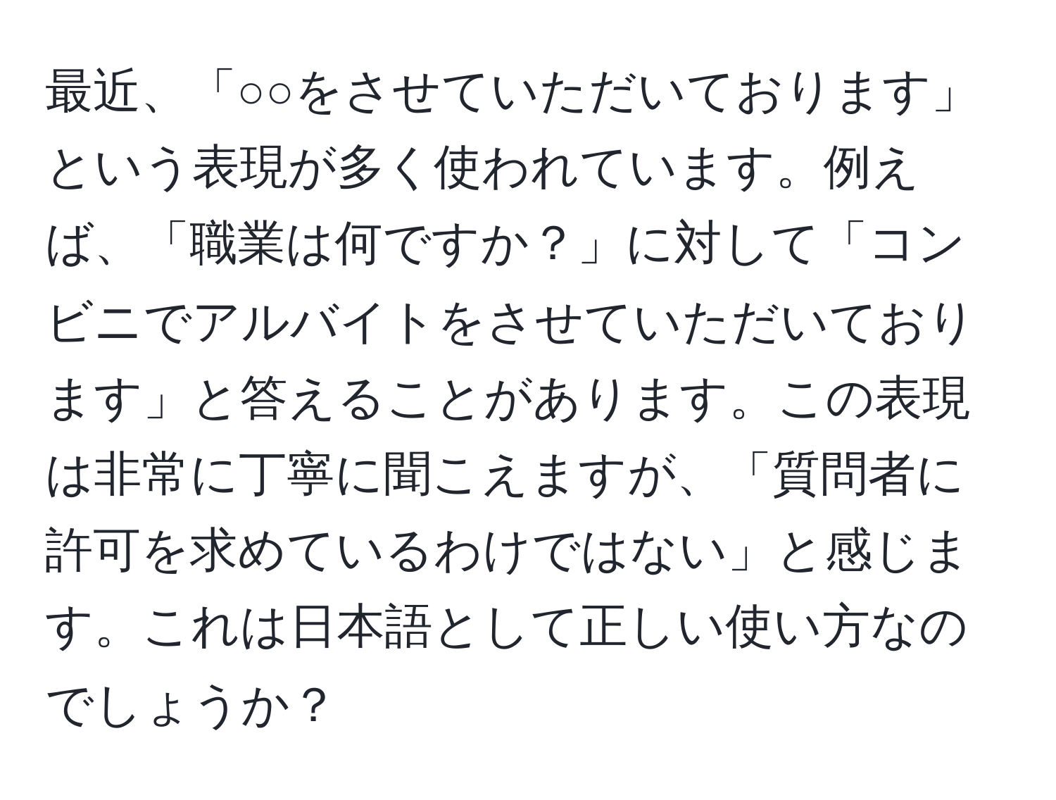 最近、「○○をさせていただいております」という表現が多く使われています。例えば、「職業は何ですか？」に対して「コンビニでアルバイトをさせていただいております」と答えることがあります。この表現は非常に丁寧に聞こえますが、「質問者に許可を求めているわけではない」と感じます。これは日本語として正しい使い方なのでしょうか？