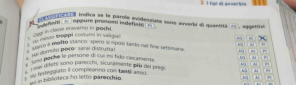 tipi di avverbio
CLASSIFICARE Indica se le parole evidenziate sono avverbi di quantità AO
indefiniti →A′ oppure pronomi indefiníti 1 PI , aggettivi
1. Oggi in classe eravamo in pochi.
2. Ho messo troppi costumi in valigia!
AQ Al
AQ Al Pl
3. Marco è molto stanco: spero si riposi tanto nel fine settimana
4、 Hai dormito poco: sarai distrutta!
AQ Al PI
5. Sono poche le persone di cui mi fido ciecamente.
AQ Al PI
AQ Al PI
6. I miei difetti sono parecchi, sicuramente più dei pregi.
. Ho festeggiato il compleanno con tanti amici.
ari in biblioteca ho letto parecchio. AQ Al PI
AQ Al PI
^∩ ^1 PI