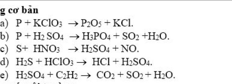 cơ bản 
a) P+KClO_3to P_2O_5+KCl. 
b) P+H_2SO_4to H_3PO_4+SO_2+H_2O. 
c) S+HNO_3to H_2SO_4+NO. 
d) H_2S+HClO_3to HCl+H_2SO_4. 
e) H_2SO_4+C_2H_2to CO_2+SO_2+H_2O.