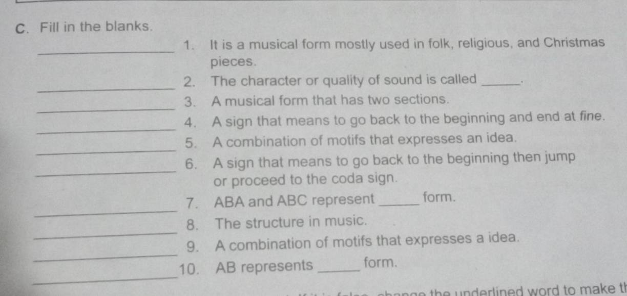 Fill in the blanks. 
_ 
1. It is a musical form mostly used in folk, religious, and Christmas 
pieces. 
_ 
2. The character or quality of sound is called _. 
_ 
3. A musical form that has two sections. 
_ 
4. A sign that means to go back to the beginning and end at fine. 
_ 
5. A combination of motifs that expresses an idea. 
_ 
6. A sign that means to go back to the beginning then jump 
or proceed to the coda sign. 
_ 
7. ABA and ABC represent _form. 
_ 
8. The structure in music. 
_ 
9. A combination of motifs that expresses a idea. 
_ 
10. AB represents _form. 
th n derlined word to make t!