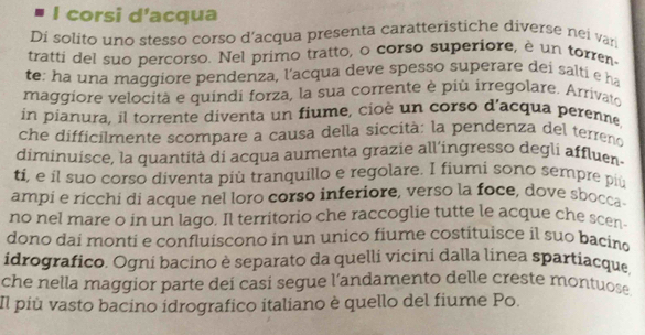 corsi d’acqua 
Di solito uno stesso corso d'acqua presenta caratteristiche diverse nei van 
tratti del suo percorso. Nel primo tratto, o corso superiore, è un torren- 
te: ha una maggiore pendenza, l'acqua deve spesso superare dei salti e ha 
maggiore velocità e quindi forza, la sua corrente è più irregolare. Arrivato 
in pianura, il torrente diventa un fiume, cioè un corso d'acqua perenne 
che difficilmente scompare a causa della siccità: la pendenza del terreno 
diminuisce, la quantità di acqua aumenta grazie all'ingresso degli affluen. 
ti, e il suo corso diventa più tranquillo e regolare. I fiumi sono sempre piú 
ampi e ricchi di acque nel loro corso inferiore, verso la foce, dove sbocca- 
no nel mare o in un lago. Il territorio che raccoglie tutte le acque che scen 
dono dai monti e confluiscono in un unico fiume costituisce il suo bacino 
idrografico. Ogni bacino è separato da quelli vicini dalla línea spartiacque, 
che nella maggior parte deí casí segue l’andamento delle creste montuose. 
Il più vasto bacino idrografico italiano è quello del fiume Po.