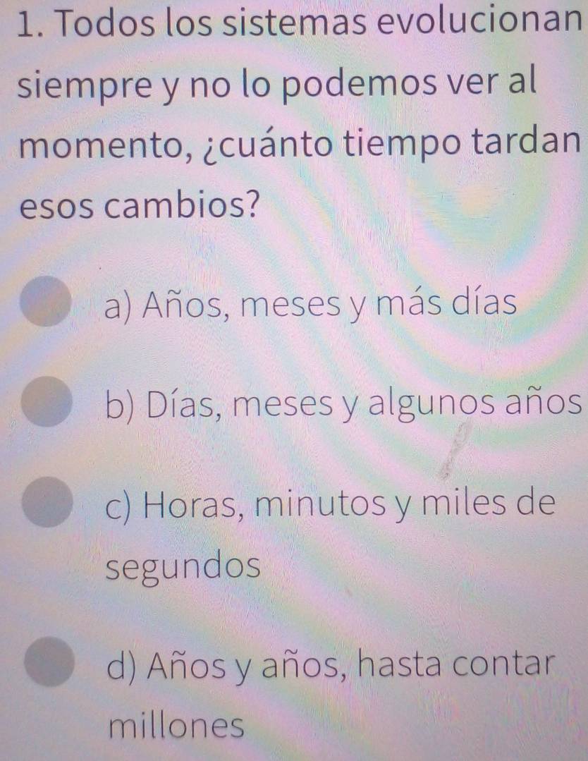 Todos los sistemas evolucionan
siempre y no lo podemos ver al
momento, ¿cuánto tiempo tardan
esos cambios?
a) Años, meses y más días
b) Días, meses y algunos años
c) Horas, minutos y miles de
segundos
d) Años y años, hasta contar
millones