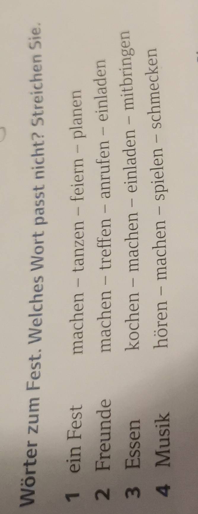 Wörter zum Fest. Welches Wort passt nicht? Streichen Sie.
1 ein Fest
machen - tanzen - feiern - planen
2 Freunde machen - treffen - anrufen - einladen
3 Essen kochen - machen - einladen - mitbringen
4 Musik
hören - machen - spielen - schmecken