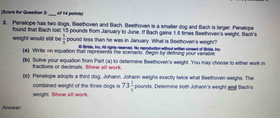 (Score for Question 3: _of 14 points) 
3. Penelope has two dogs, Beethoven and Bach. Beethoven is a smaller dog and Bach is larger. Penelope 
found that Bach lost 15 pounds from January to June. If Bach gains 1.6 times Beethoven's weight, Bach's 
weight would still be  1/5  pound less than he was in January. What is Beethoven's weight? 
@ Stride, Inc. All rights reserved. No reproduction without written consent of Stride, Inc. 
(a) Write an equation that represents the scenario. Begin by defining your variable. 
(b) Solve your equation from Part (a) to determine Beethoven's weight. You may choose to either work in 
fractions or decimals. Show all work. 
(c) Penelope adopts a third dog, Johann. Johann weighs exactly twice what Beethoven weighs. The 
combined weight of the three dogs is 73 1/5  ;pounds s. Determine both Johann's weight and Bach's 
weight. Show all work. 
Answer: