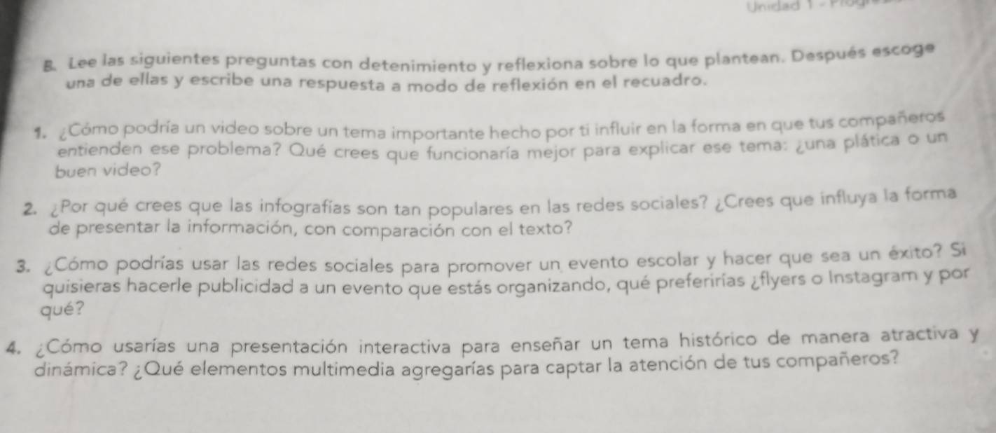 Unidad 1 - Pro 
B. Lee las siguientes preguntas con detenimiento y reflexiona sobre lo que plantean. Después escoge 
una de ellas y escribe una respuesta a modo de reflexión en el recuadro. 
1 ¿Cómo podría un video sobre un tema importante hecho por ti influir en la forma en que tus compañeros 
entienden ese problema? Qué crees que funcionaría mejor para explicar ese tema: ¿una plática o un 
buen video? 
2. ¿Por qué crees que las infografías son tan populares en las redes sociales? ¿Crees que influya la forma 
de presentar la información, con comparación con el texto? 
3. ¿Cómo podrías usar las redes sociales para promover un evento escolar y hacer que sea un éxito? Si 
quisieras hacerle publicidad a un evento que estás organizando, qué preferirías ¿flyers o Instagram y por 
qué? 
4. ¿Cómo usarías una presentación interactiva para enseñar un tema histórico de manera atractiva y 
dinámica? ¿Qué elementos multimedia agregarías para captar la atención de tus compañeros?