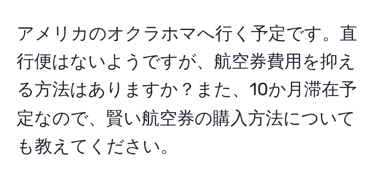 アメリカのオクラホマへ行く予定です。直行便はないようですが、航空券費用を抑える方法はありますか？また、10か月滞在予定なので、賢い航空券の購入方法についても教えてください。