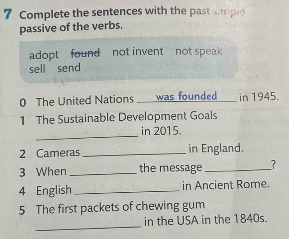 Complete the sentences with the past simple 
passive of the verbs. 
adopt found not invent not speak 
sell send 
0 The United Nations ____ was founded__ in 1945. 
1 The Sustainable Development Goals 
_ 
in 2015. 
2 Cameras _in England. 
3 When _the message_ 
? 
4 English _in Ancient Rome. 
5 The first packets of chewing gum 
_ 
in the USA in the 1840s.