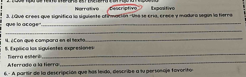 2aive tipó de fexto liferarió es? Encterra con rojo la l espuesta: 
Narrativo Descriptivo Expositivo 
3. ¿Qué crees que significa la siguiente afirmación «Uno se cría, crece y madura según la tierra 
que lo acoge" 
_ 
_ 
4. ¿Con qué compara en el texto. 
_ 
_ 
5. Explica las siguientes expresiones: 
Tierra estéril: 
Aferrado a la tierra: 
_ 
6.- A partir de la descripción que has leído, describe a tu personaje favorito: