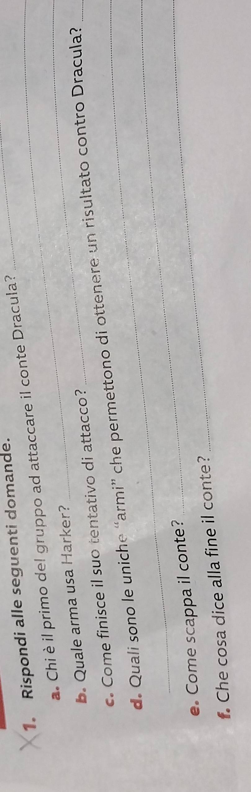 Rispondi alle seguenti domande. 
a. Chi è il primo del gruppo ad attaccare il conte Dracula? 
_ 
b. Quale arma usa Harker? 
_ 
c. Come finisce il suo tentativo di attacco? 
_ 
d. Quali sono le uniche “armi” che permettono di ottenere un risultato contro Dracula? 
e. Come scappa il conte? 
. Che cosa dice alla fine il conte? 
_