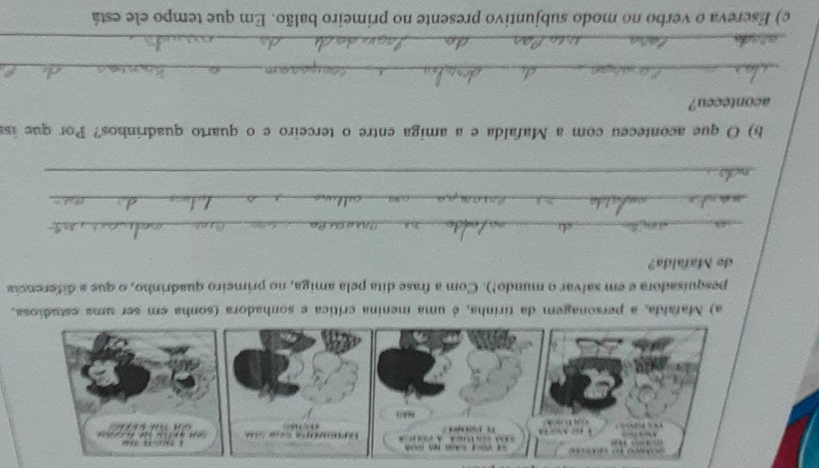 Mafaida, a personagem da tirinha, é uma menina crítica e sonhadora (sonha em ser uma estudiosa. 
pesquisadora e em salvar o mundo!). Com a frase dita pela amiga, no primeiro quadrinho, o que a diferencia 
de Mafalda? 
_ 
_ 
_ 
h) O que aconteceu com a Mafalda e a amiga entre o terceiro e o quarto quadrinhos? Por que is 
aconteccu? 
_ 
_ 
c) Escreva o verbo no modo subjuntivo presente no primeiro balão. Em que tempo ele está
