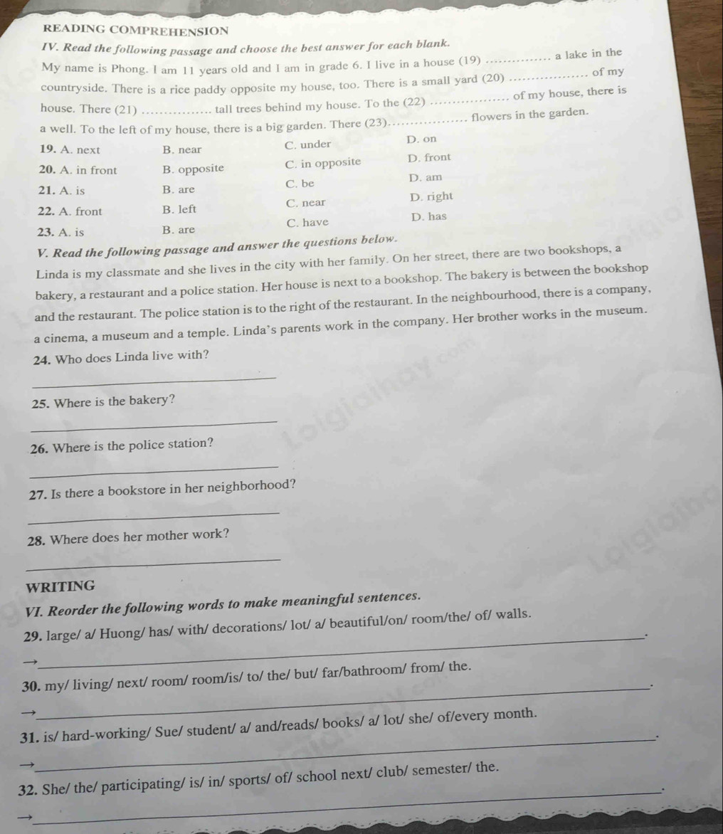 READING COMPREHENSION
IV. Read the following passage and choose the best answer for each blank.
a lake in the
My name is Phong. I am 11 years old and I am in grade 6. I live in a house (19)_
countryside. There is a rice paddy opposite my house, too. There is a small yard (20) _ofmy
house. There (21)
tall trees behind my house. To the (22) _. of my house, there is
a well. To the left of my house, there is a big garden. There (23) _. flowers in the garden.
19. A. next B. near C. under D. on
20. A. in front B. opposite C. in opposite D. front
21. A. is B. are C. be D. am
22. A. front B. left C. near D. right
23. A. is B. are C. have D. has
V. Read the following passage and answer the questions below.
Linda is my classmate and she lives in the city with her family. On her street, there are two bookshops, a
bakery, a restaurant and a police station. Her house is next to a bookshop. The bakery is between the bookshop
and the restaurant. The police station is to the right of the restaurant. In the neighbourhood, there is a company,
a cinema, a museum and a temple. Linda’s parents work in the company. Her brother works in the museum.
24. Who does Linda live with?
_
25. Where is the bakery?
_
26. Where is the police station?
_
27. Is there a bookstore in her neighborhood?
_
28. Where does her mother work?
_
WRITING
VI. Reorder the following words to make meaningful sentences.
29. large/ a/ Huong/ has/ with/ decorations/ lot/ a/ beautiful/on/ room/the/ of/ walls.
_.
)
30. my/ living/ next/ room/ room/is/ to/ the/ but/ far/bathroom/ from/ the.
_.
_
31. is/ hard-working/ Sue/ student/ a/ and/reads/ books/ a/ lot/ she/ of/every month.
32. She/ the/ participating/ is/ in/ sports/ of/ school next/ club/ semester/ the.
_.