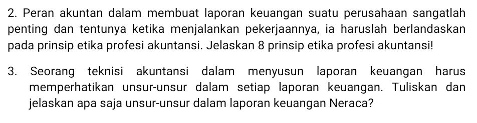 Peran akuntan dalam membuat laporan keuangan suatu perusahaan sangatlah 
penting dan tentunya ketika menjalankan pekerjaannya, ia haruslah berlandaskan 
pada prinsip etika profesi akuntansi. Jelaskan 8 prinsip etika profesi akuntansi! 
3. Seorang teknisi akuntansi dalam menyusun laporan keuangan harus 
memperhatikan unsur-unsur dalam setiap laporan keuangan. Tuliskan dan 
jelaskan apa saja unsur-unsur dalam laporan keuangan Neraca?