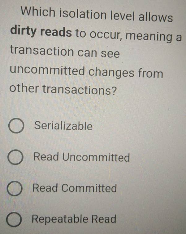 Which isolation level allows
dirty reads to occur, meaning a
transaction can see
uncommitted changes from
other transactions?
Serializable
Read Uncommitted
Read Committed
Repeatable Read