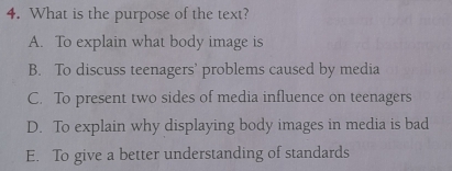 What is the purpose of the text?
A. To explain what body image is
B. To discuss teenagers’ problems caused by media
C. To present two sides of media influence on teenagers
D. To explain why displaying body images in media is bad
E. To give a better understanding of standards