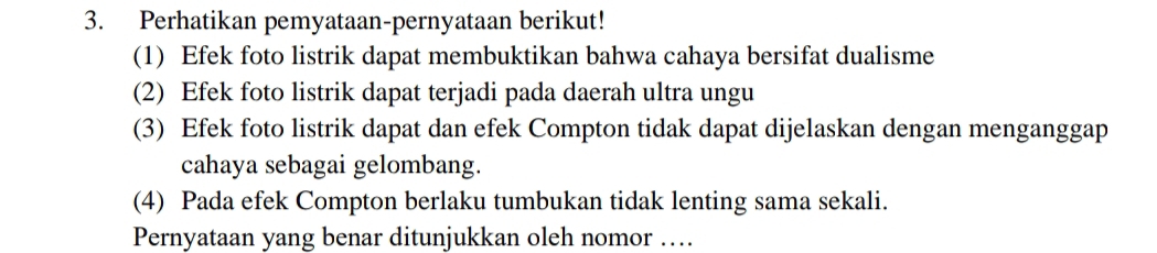 Perhatikan pemyataan-pernyataan berikut! 
(1) Efek foto listrik dapat membuktikan bahwa cahaya bersifat dualisme 
(2) Efek foto listrik dapat terjadi pada daerah ultra ungu 
(3) Efek foto listrik dapat dan efek Compton tidak dapat dijelaskan dengan menganggap 
cahaya sebagai gelombang. 
(4) Pada efek Compton berlaku tumbukan tidak lenting sama sekali. 
Pernyataan yang benar ditunjukkan oleh nomor …