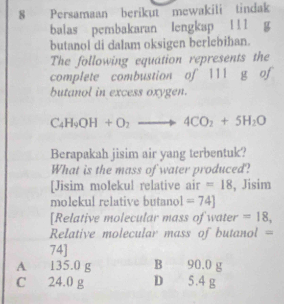 Persamaan berikut mewakili tindak
balas pembakaran lengkap ! !1
butanol di dalam oksigen berlebihan.
The following equation represents the
complete combustion of 111 g of
butanol in excess oxygen.
C_4H_9OH+O_2to 4CO_2+5H_2O
Berapakah jisim air yang terbentuk?
What is the mass of water produced?
[Jisim molekul relative air =18 , Jisim
molekul relative butanol =74]
[Relative molecular mass of water =18, 
Relative molecular mass of butanol =
74]
A 135.0 g B 90.0 g
C 24.0 g D 5.4 g