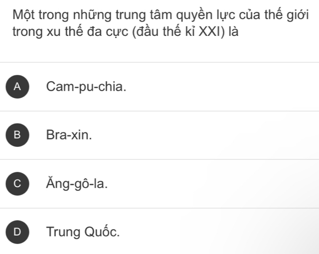 Một trong những trung tâm quyền lực của thế giới
trong xu thế đa cực (đầu thế kỉ XXI) là
A Cam-pu-chia.
B Bra-xin.
C Ăng-gô-la.
D Trung Quốc.