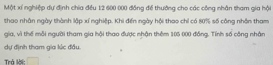 Một xí nghiệp dự định chia đều 12 600 000 đồng để thưởng cho các công nhân tham gia hội 
thao nhân ngày thành lập xí nghiệp. Khi đến ngày hội thao chỉ có 80% số công nhân tham 
gia, vì thế mỗi người tham gia hội thao được nhận thêm 105 000 đồng. Tính số công nhân 
dự định tham gia lúc đầu. 
Trả lời: