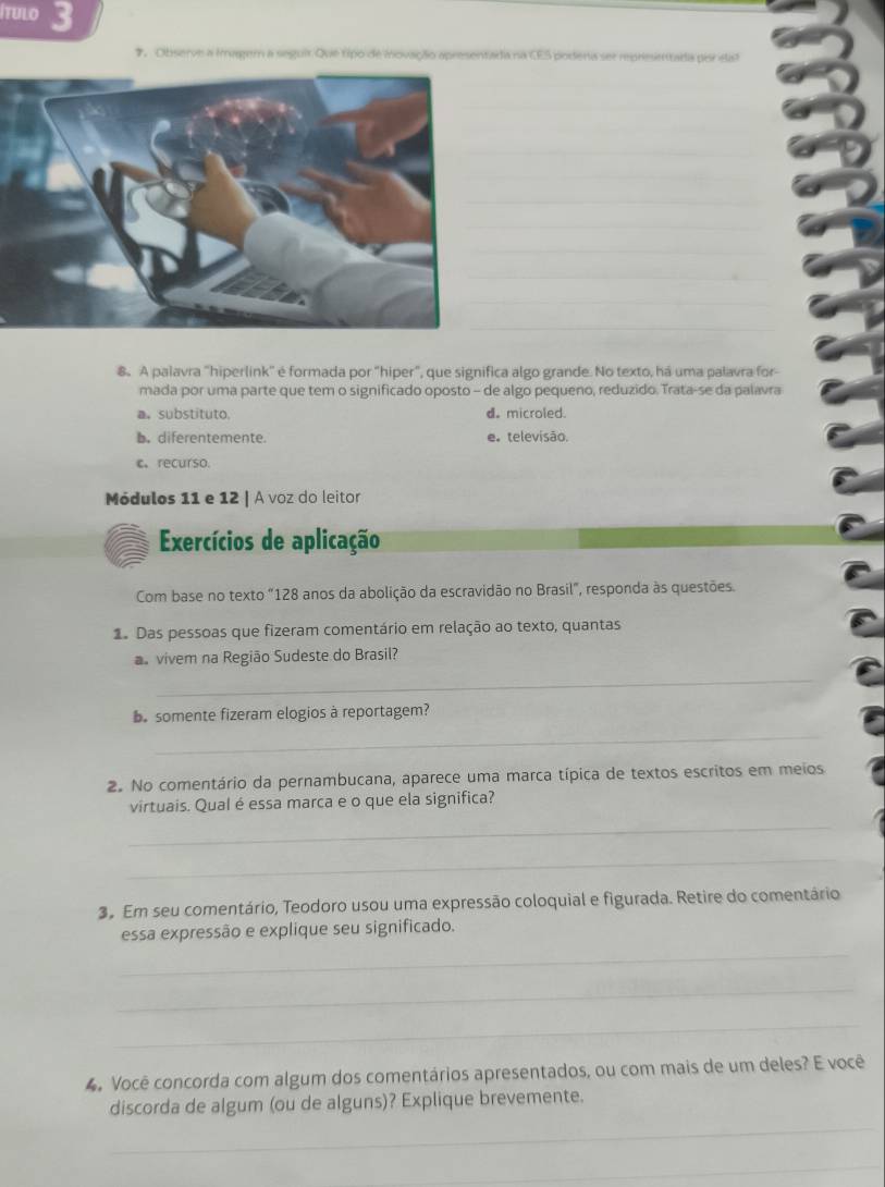 ítulo 3
#. Observe a imager a seguir Que tipo de inovação apresentada na CES podena ser representada pir eat
_
_
_
_
_
_
_
_
_
_
_
_
_
8. A palavra "hiperlink" é formada por "hiper", que significa algo grande. No texto, há uma palavra for-
mada por uma parte que tem o significado oposto - de algo pequeno, reduzido. Trata-se da palavra
a。 substituto. d. microled.
b. diferentemente. e. televisão.
c、recurso.
Módulos 11 e 12 | A voz do leitor
Exercícios de aplicação
Com base no texto "128 anos da abolição da escravidão no Brasil", responda às questões.
1. Das pessoas que fizeram comentário em relação ao texto, quantas
s vivem na Região Sudeste do Brasil?
_
e somente fizeram elogios à reportagem?
_
2. No comentário da pernambucana, aparece uma marca típica de textos escritos em meios
virtuais. Qual é essa marca e o que ela significa?
_
_
3º Em seu comentário, Teodoro usou uma expressão coloquial e figurada. Retire do comentário
essa expressão e explique seu significado.
_
_
_
4. Você concorda com algum dos comentários apresentados, ou com mais de um deles? E você
discorda de algum (ou de alguns)? Explique brevemente.
_
_