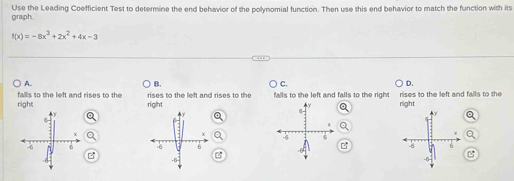 Use the Leading Coefficient Test to determine the end behavior of the polynomial function. Then use this end behavior to match the function with its
graph.
f(x)=-8x^3+2x^2+4x-3
A.
B.
C.
D.
falls to the left and rises to the rises to the left and rises to the falls to the left and falls to the right rises to the left and falls to the
right right right

B