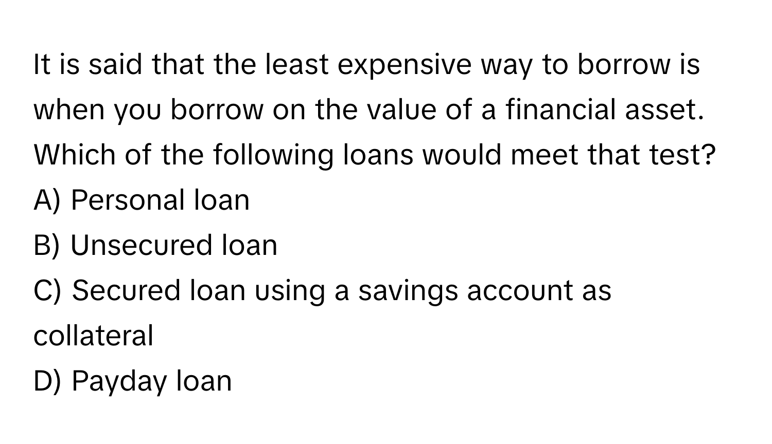 It is said that the least expensive way to borrow is when you borrow on the value of a financial asset. Which of the following loans would meet that test?

A) Personal loan 
B) Unsecured loan 
C) Secured loan using a savings account as collateral 
D) Payday loan