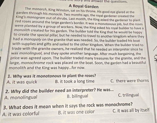 sory and answer the questions.
A Royal Garden
cáy
The monarch, King Winston, sat on his throne. His good eye glared at the
garden through his monocle. Two months ago, the royal gardener created the D-2
King’s monogram out of shrubs. Last month, the King asked the gardener to plant
red roses around the large garden’s border. It was a monotonous job, but the roses
were planted by a group of workers. Now, the King asked his royal builder to have a
monolith created for his garden. The builder told the King that he would be happy
to create the special pillar, but he needed to travel to another kingdom where they
had a monopoly on the granite that was needed. So, the builder loaded his boat
with supplies and gifts and sailed to the other kingdom. When the builder tried to
trade with the granite owners, he realized that he needed an interpreter since he
was monolingual, and they spoke another language. After much bargaining, the
price was agreed upon. The builder traded many treasures for the granite, and the
large, monochrome rock was placed on the boat. Soon, the garden had a beautiful
monolith and the King was happy...for now.
1. Why was it monotonous to plant the roses?
A. it was quick B. it took a long time C. there were thorns
2. Why did the builder need an interpreter? He was...
A. monolingual B. bilingual C. trilingual
3. What does it mean when it says the rock was monochrome?
A. it was colorful B. it was one color C. it was all by itself