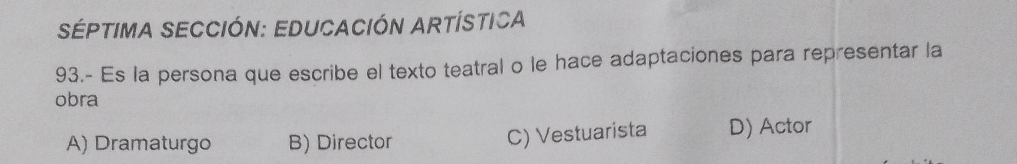 SÉPTIMA SECCIÓN: EDUCACIÓN ARTÍSTICA
93.- Es la persona que escribe el texto teatral o le hace adaptaciones para representar la
obra
A) Dramaturgo B) Director
C) Vestuarista D) Actor