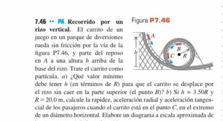 7.46 ** Recorrido por un 
rizo vertical. El carrito de un 
juego en un parque de diversiones 
rueda sin fricción por la vía de la 
figura P7.46, y parte del reposo 
en A a una altura h arriba de la 
base del rizo. Trate el carrito como 
partícula. a) ¿Qué valor mínimo 
debe tener h (en términos de R) para que el carrito se desplace por 
el rizo sin caer en la parte superior (el punto B)? b) Si h=3.50R y
R=20.0m a, calcule la rapídez, aceleración radial y aceleración tangen- 
cial de los pasajeros cuando el carrito está en el punto C, en el extremo 
de un diámetro horizontal. Elabore un diagrama a escala aproximada de