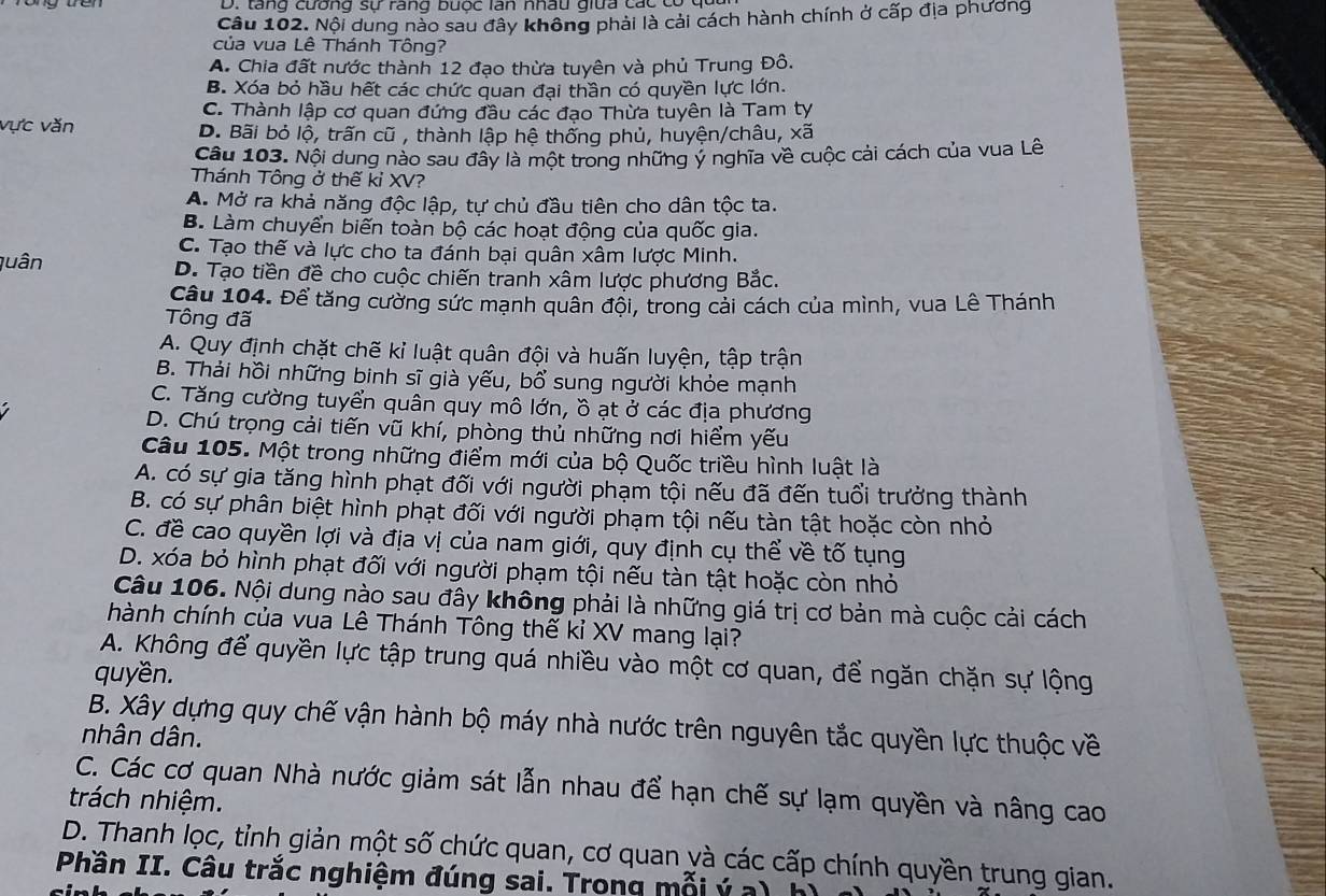 D. tăng cương sự rang bưộc lán nhâu giữa các có 9
Câu 102. Nội dung nào sau đây không phải là cải cách hành chính ở cấp địa phương
của vua Lê Thánh Tông?
A. Chia đất nước thành 12 đạo thừa tuyên và phủ Trung Đô.
B. Xóa bỏ hầu hết các chức quan đại thần có quyền lực lớn.
C. Thành lập cơ quan đứng đầu các đạo Thừa tuyên là Tam ty
vực văn D. Bãi bỏ lộ, trấn cũ , thành lập hệ thống phủ, huyện/châu, xã
Câu 103. Nội dung nào sau đây là một trong những ý nghĩa về cuộc cải cách của vua Lê
Thánh Tông ở thế kỉ XV?
A. Mở ra khả năng độc lập, tự chủ đầu tiên cho dân tộc ta.
B. Làm chuyển biến toàn bộ các hoạt động của quốc gia.
C. Tạo thế và lực cho ta đánh bại quân xâm lược Minh.
quân D. Tạo tiền đề cho cuộc chiến tranh xâm lược phương Bắc.
Câu 104. Để tăng cường sức mạnh quân đội, trong cải cách của mình, vua Lê Thánh
Tông đã
A. Quy định chặt chẽ kỉ luật quân đội và huấn luyện, tập trận
B. Thải hồi những binh sĩ già yếu, bổ sung người khỏe mạnh
C. Tăng cường tuyển quân quy mô lớn, ồ ạt ở các địa phương
D. Chú trọng cải tiến vũ khí, phòng thủ những nơi hiểm yếu
Câu 105. Một trong những điểm mới của bộ Quốc triều hình luật là
A. có sự gia tăng hình phạt đối với người phạm tội nếu đã đến tuổi trưởng thành
B. có sự phân biệt hình phạt đối với người phạm tội nếu tàn tật hoặc còn nhỏ
C. đề cao quyền lợi và địa vị của nam giới, quy định cụ thể về tố tụng
D. xóa bỏ hình phạt đối với người phạm tội nếu tàn tật hoặc còn nhỏ
Câu 106. Nội dung nào sau đây không phải là những giá trị cơ bản mà cuộc cải cách
hành chính của vua Lê Thánh Tông thế kỉ XV mang lại?
A. Không để quyền lực tập trung quá nhiều vào một cơ quan, để ngăn chặn sự lộng
quyền.
B. Xây dựng quy chế vận hành bộ máy nhà nước trên nguyên tắc quyền lực thuộc về
nhân dân.
C. Các cơ quan Nhà nước giảm sát lẫn nhau để hạn chế sự lạm quyền và nâng cao
trách nhiệm.
D. Thanh lọc, tỉnh giản một số chức quan, cơ quan yà các cấp chính quyền trung gian.
Phần II. Câu trắc nghiệm đúng sai. Trong mỗi ý a)