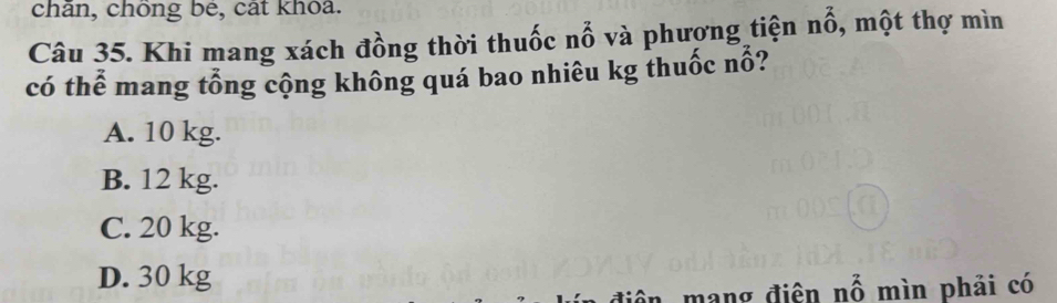 chân, chông be, cát khoa.
Câu 35. Khi mang xách đồng thời thuốc nổ và phương tiện nhat O , một thợ mìn
có thể mang tổng cộng không quá bao nhiêu kg thuốc nổ?
A. 10 kg.
B. 12 kg.
C. 20 kg.
D. 30 kg
nhat O mìn phải có